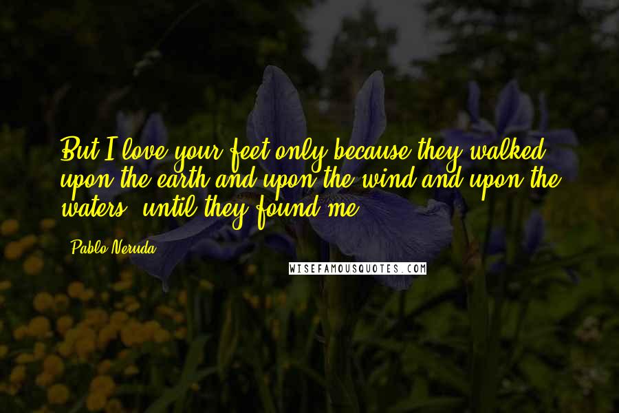 Pablo Neruda Quotes: But I love your feet only because they walked upon the earth and upon the wind and upon the waters, until they found me.