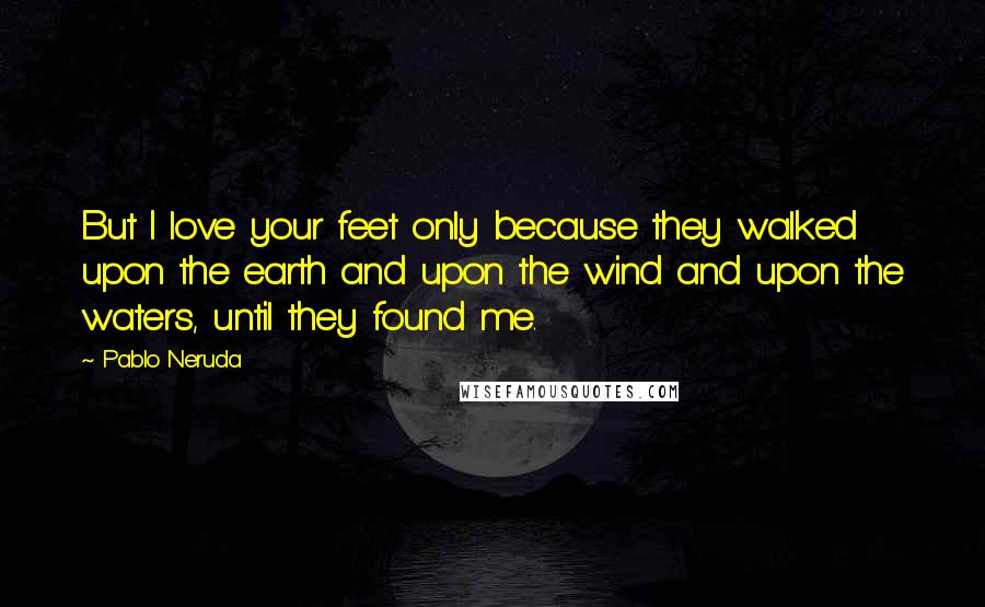 Pablo Neruda Quotes: But I love your feet only because they walked upon the earth and upon the wind and upon the waters, until they found me.