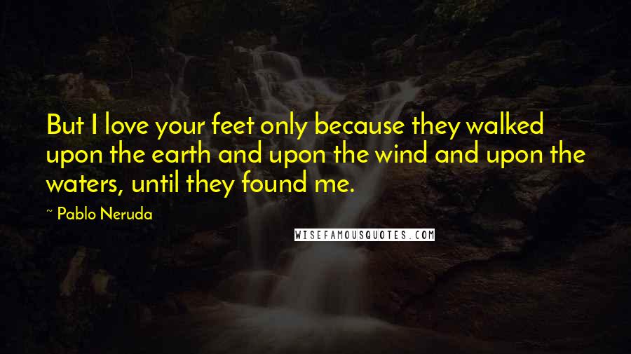 Pablo Neruda Quotes: But I love your feet only because they walked upon the earth and upon the wind and upon the waters, until they found me.