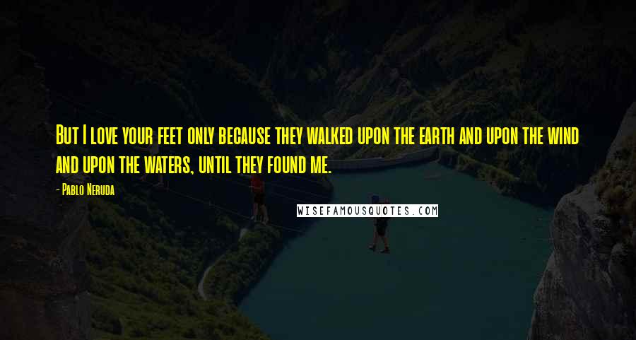 Pablo Neruda Quotes: But I love your feet only because they walked upon the earth and upon the wind and upon the waters, until they found me.