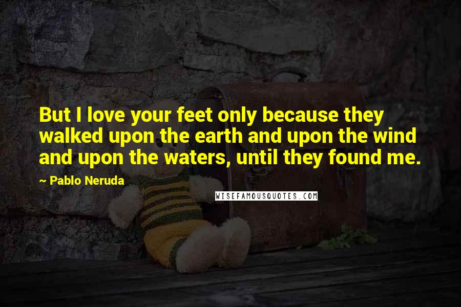 Pablo Neruda Quotes: But I love your feet only because they walked upon the earth and upon the wind and upon the waters, until they found me.