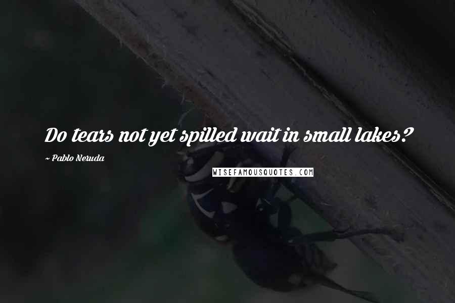 Pablo Neruda Quotes: Do tears not yet spilled wait in small lakes?