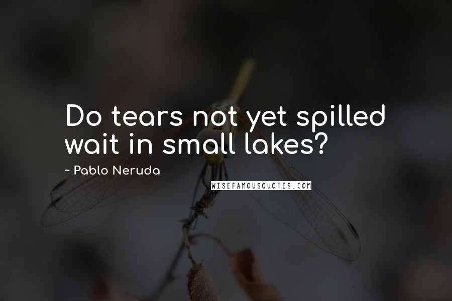 Pablo Neruda Quotes: Do tears not yet spilled wait in small lakes?