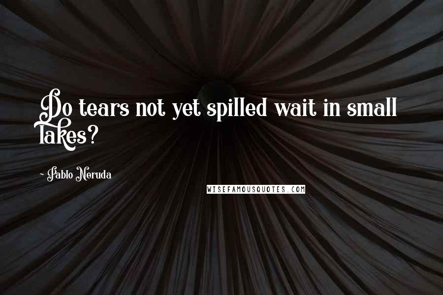 Pablo Neruda Quotes: Do tears not yet spilled wait in small lakes?