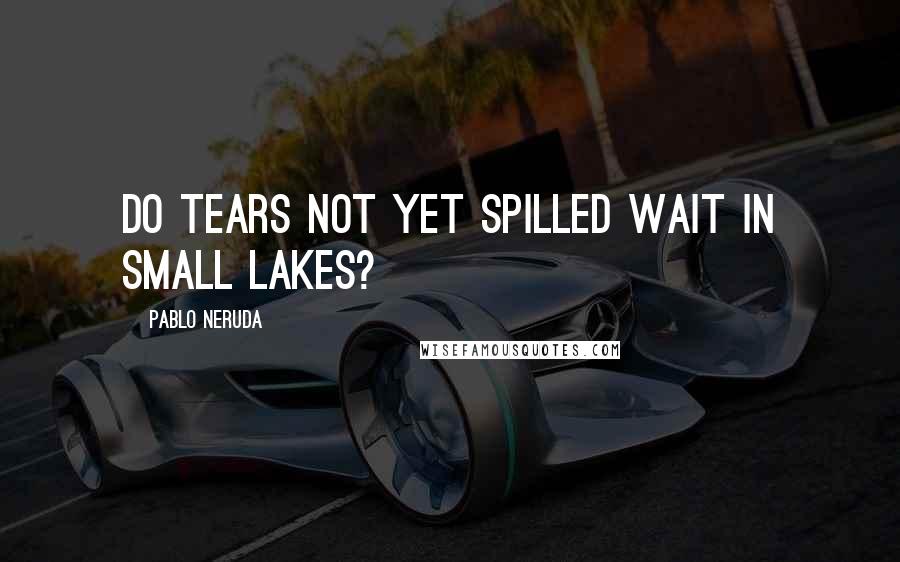 Pablo Neruda Quotes: Do tears not yet spilled wait in small lakes?