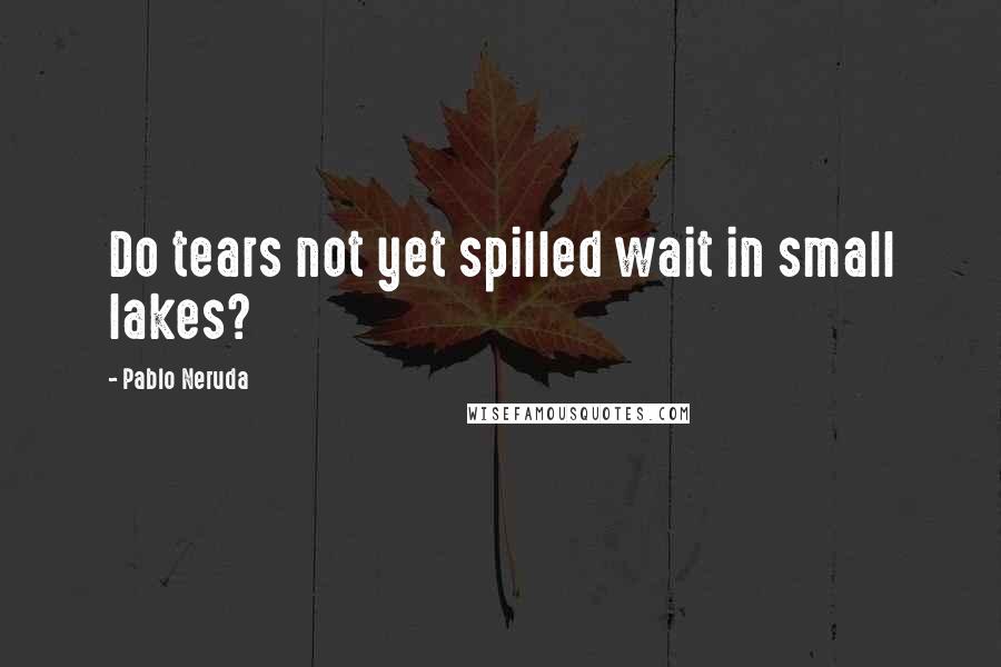 Pablo Neruda Quotes: Do tears not yet spilled wait in small lakes?