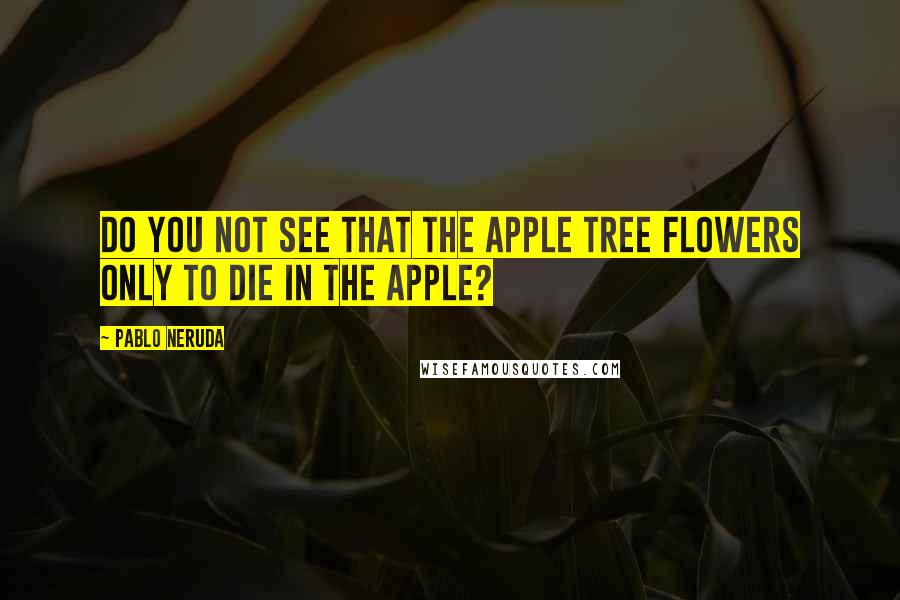 Pablo Neruda Quotes: Do you not see that the apple tree flowers only to die in the apple?