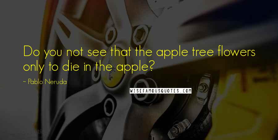 Pablo Neruda Quotes: Do you not see that the apple tree flowers only to die in the apple?