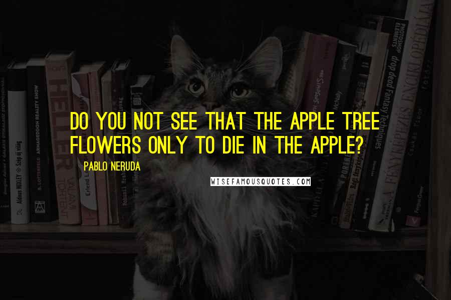 Pablo Neruda Quotes: Do you not see that the apple tree flowers only to die in the apple?