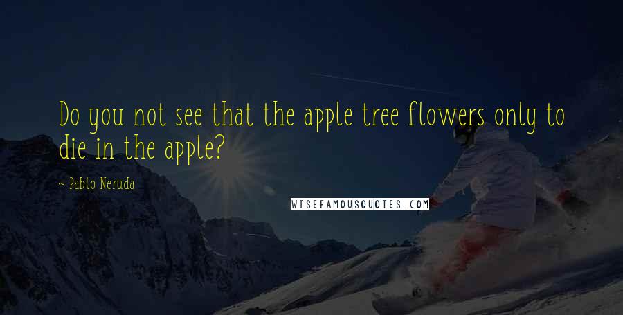 Pablo Neruda Quotes: Do you not see that the apple tree flowers only to die in the apple?