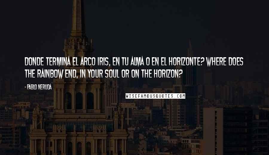 Pablo Neruda Quotes: Donde termina el arco iris, en tu alma o en el horizonte? Where does the rainbow end, in your soul or on the horizon?