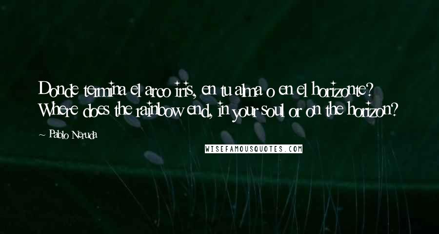 Pablo Neruda Quotes: Donde termina el arco iris, en tu alma o en el horizonte? Where does the rainbow end, in your soul or on the horizon?