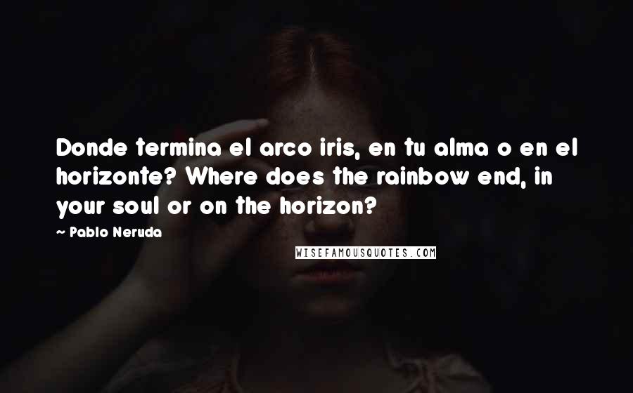 Pablo Neruda Quotes: Donde termina el arco iris, en tu alma o en el horizonte? Where does the rainbow end, in your soul or on the horizon?