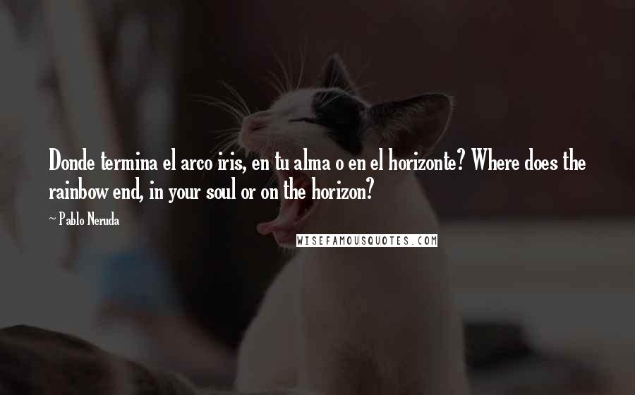 Pablo Neruda Quotes: Donde termina el arco iris, en tu alma o en el horizonte? Where does the rainbow end, in your soul or on the horizon?