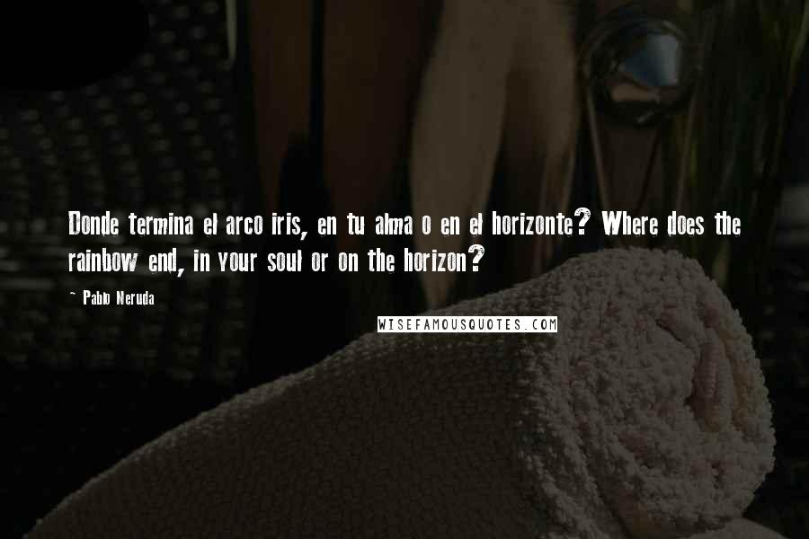 Pablo Neruda Quotes: Donde termina el arco iris, en tu alma o en el horizonte? Where does the rainbow end, in your soul or on the horizon?