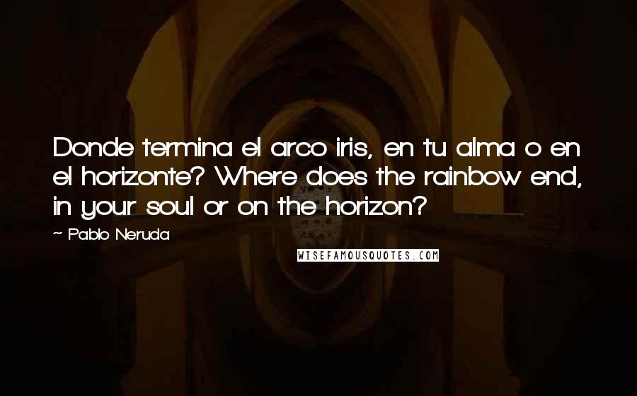Pablo Neruda Quotes: Donde termina el arco iris, en tu alma o en el horizonte? Where does the rainbow end, in your soul or on the horizon?