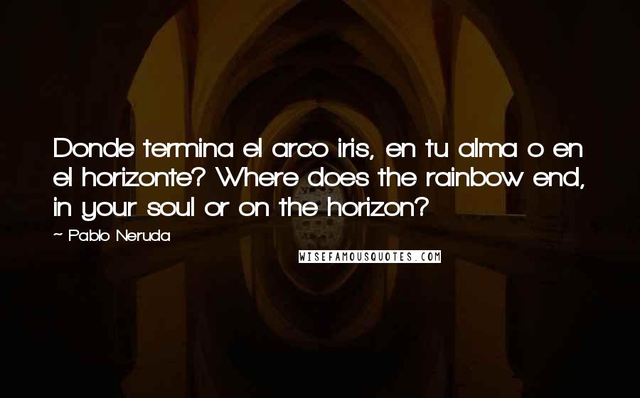 Pablo Neruda Quotes: Donde termina el arco iris, en tu alma o en el horizonte? Where does the rainbow end, in your soul or on the horizon?