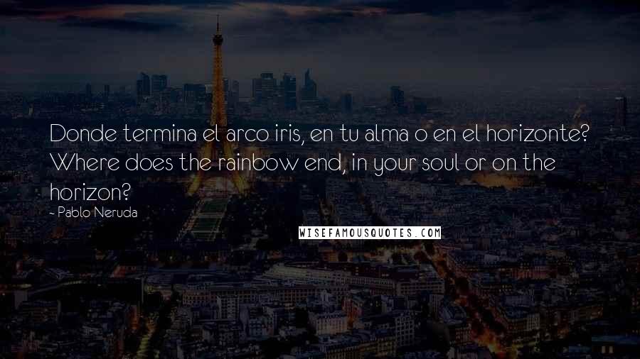 Pablo Neruda Quotes: Donde termina el arco iris, en tu alma o en el horizonte? Where does the rainbow end, in your soul or on the horizon?