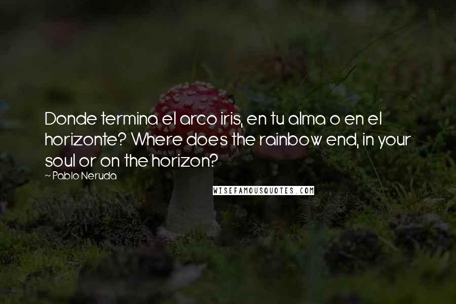 Pablo Neruda Quotes: Donde termina el arco iris, en tu alma o en el horizonte? Where does the rainbow end, in your soul or on the horizon?