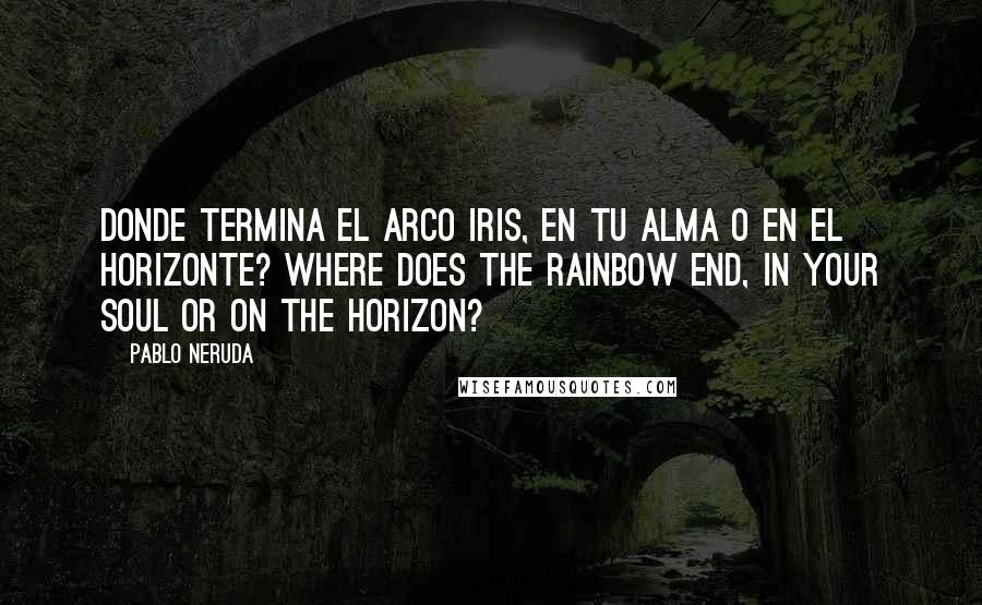 Pablo Neruda Quotes: Donde termina el arco iris, en tu alma o en el horizonte? Where does the rainbow end, in your soul or on the horizon?