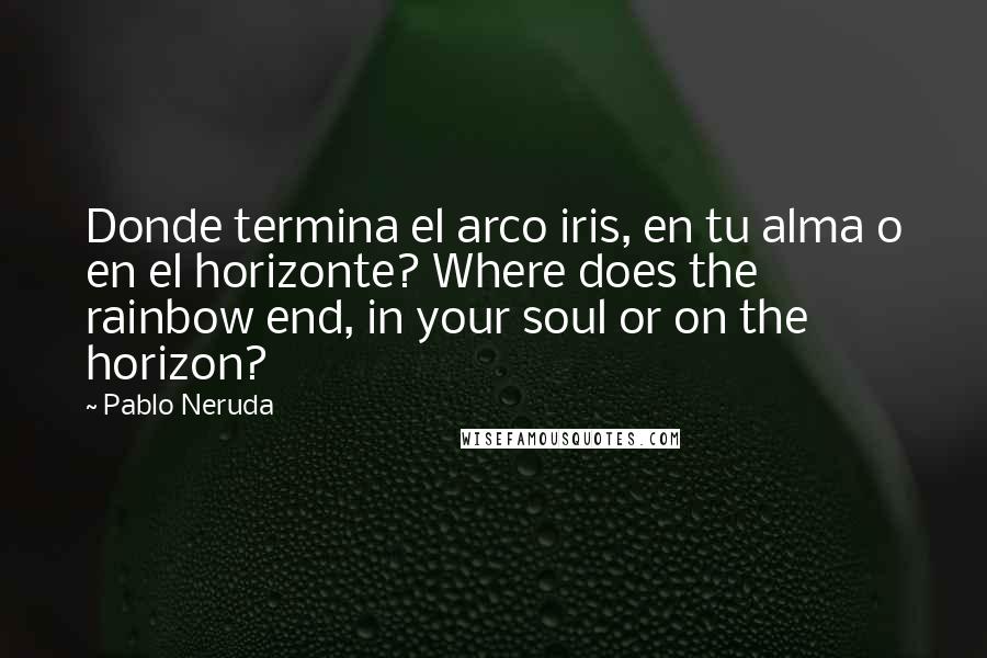 Pablo Neruda Quotes: Donde termina el arco iris, en tu alma o en el horizonte? Where does the rainbow end, in your soul or on the horizon?