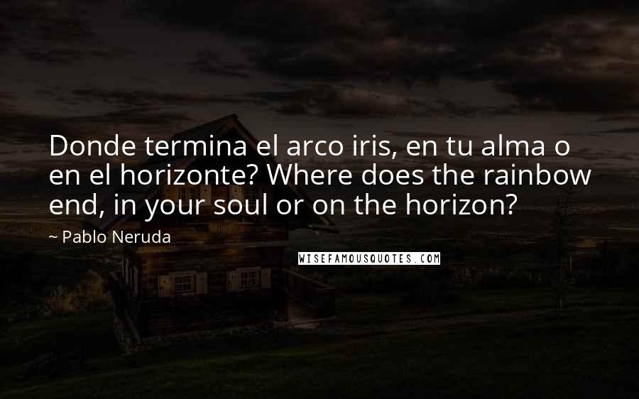 Pablo Neruda Quotes: Donde termina el arco iris, en tu alma o en el horizonte? Where does the rainbow end, in your soul or on the horizon?