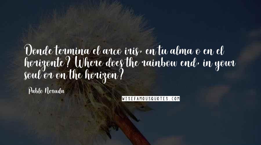 Pablo Neruda Quotes: Donde termina el arco iris, en tu alma o en el horizonte? Where does the rainbow end, in your soul or on the horizon?