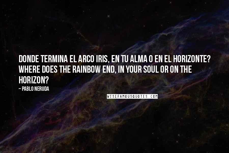 Pablo Neruda Quotes: Donde termina el arco iris, en tu alma o en el horizonte? Where does the rainbow end, in your soul or on the horizon?