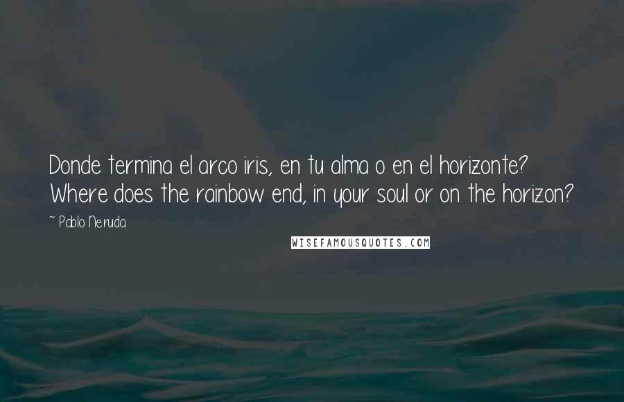 Pablo Neruda Quotes: Donde termina el arco iris, en tu alma o en el horizonte? Where does the rainbow end, in your soul or on the horizon?