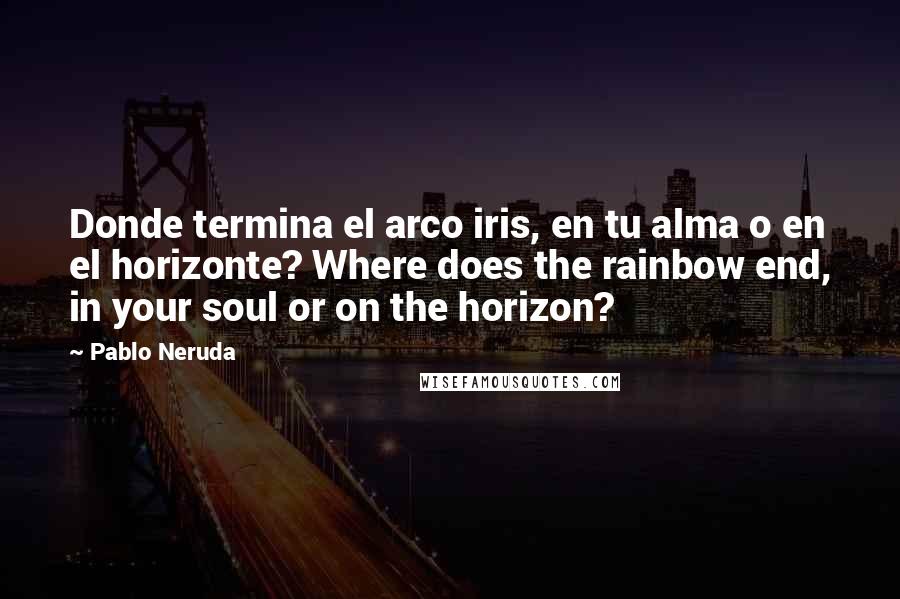 Pablo Neruda Quotes: Donde termina el arco iris, en tu alma o en el horizonte? Where does the rainbow end, in your soul or on the horizon?