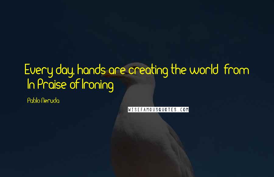 Pablo Neruda Quotes: Every day, hands are creating the world"-from "In Praise of Ironing