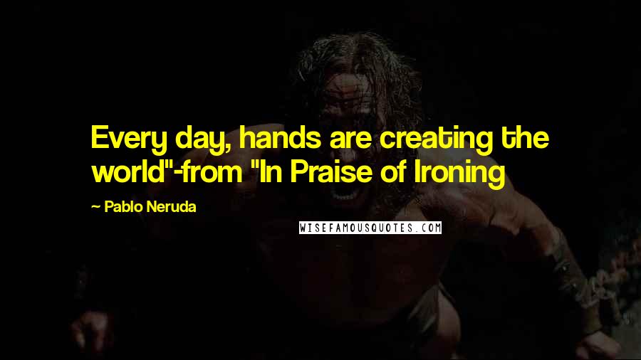 Pablo Neruda Quotes: Every day, hands are creating the world"-from "In Praise of Ironing
