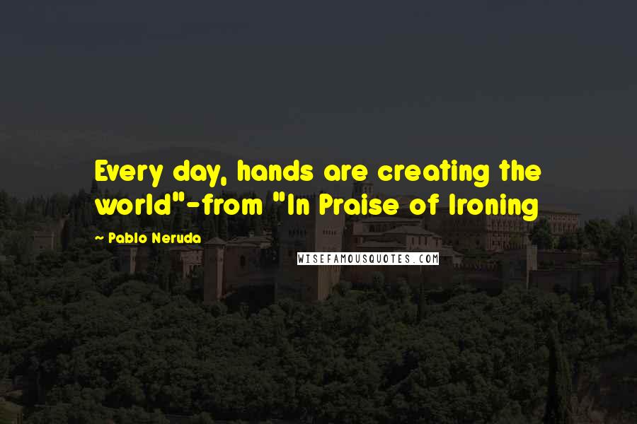 Pablo Neruda Quotes: Every day, hands are creating the world"-from "In Praise of Ironing