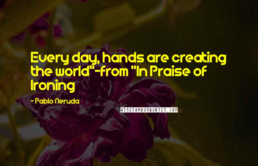 Pablo Neruda Quotes: Every day, hands are creating the world"-from "In Praise of Ironing