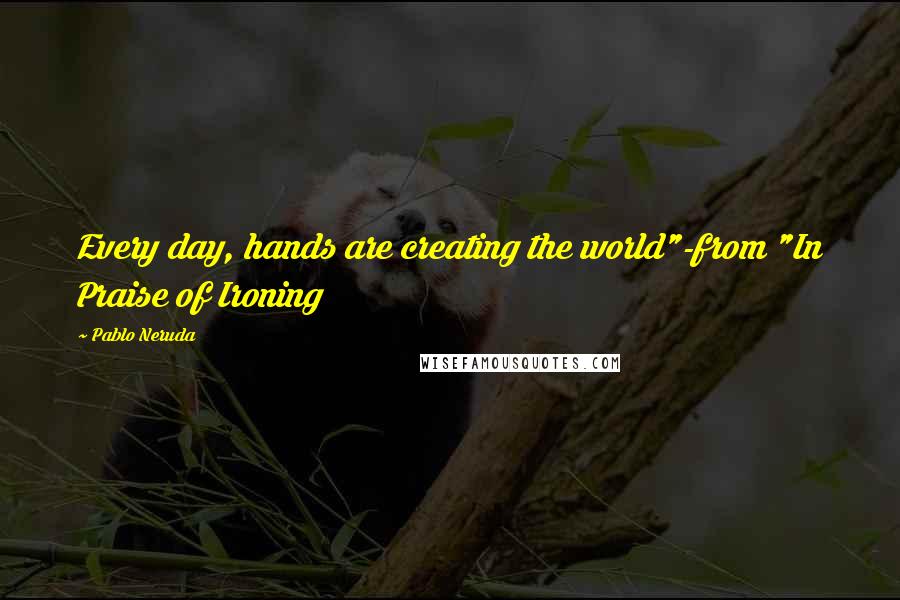Pablo Neruda Quotes: Every day, hands are creating the world"-from "In Praise of Ironing