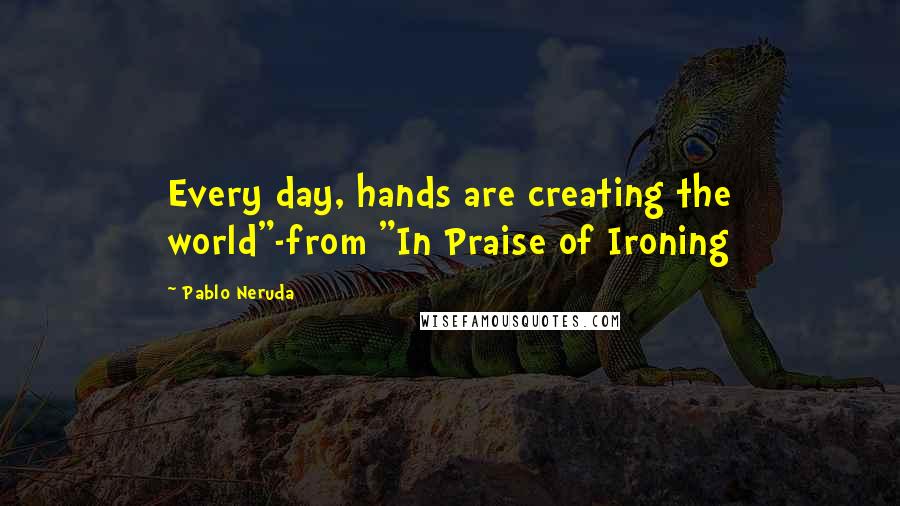 Pablo Neruda Quotes: Every day, hands are creating the world"-from "In Praise of Ironing