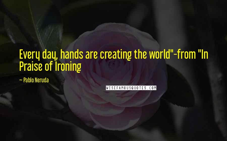 Pablo Neruda Quotes: Every day, hands are creating the world"-from "In Praise of Ironing