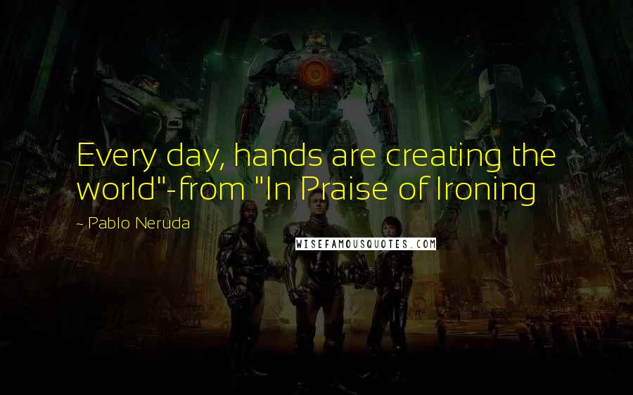 Pablo Neruda Quotes: Every day, hands are creating the world"-from "In Praise of Ironing