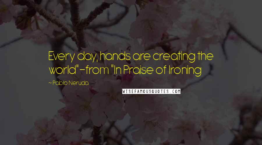 Pablo Neruda Quotes: Every day, hands are creating the world"-from "In Praise of Ironing
