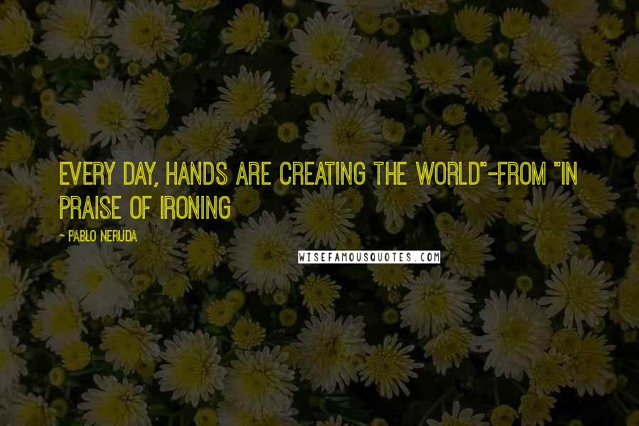 Pablo Neruda Quotes: Every day, hands are creating the world"-from "In Praise of Ironing