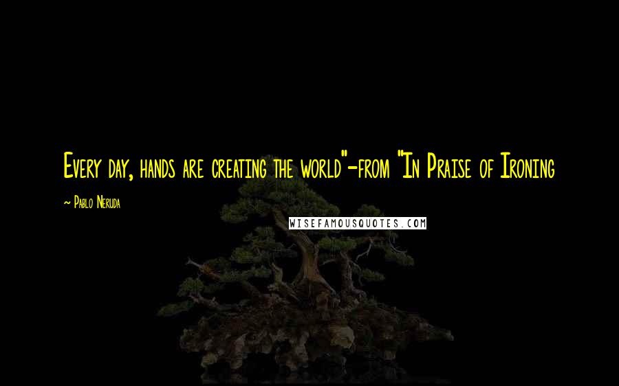 Pablo Neruda Quotes: Every day, hands are creating the world"-from "In Praise of Ironing