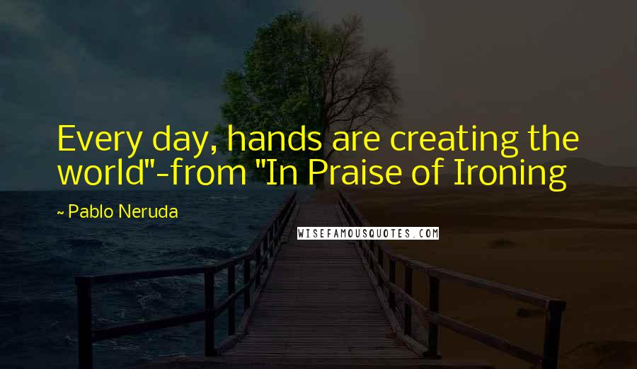 Pablo Neruda Quotes: Every day, hands are creating the world"-from "In Praise of Ironing