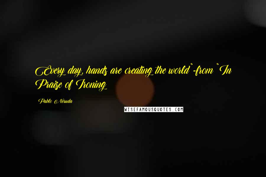 Pablo Neruda Quotes: Every day, hands are creating the world"-from "In Praise of Ironing