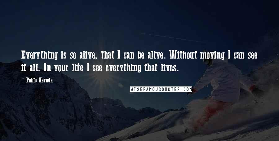 Pablo Neruda Quotes: Everything is so alive, that I can be alive. Without moving I can see it all. In your life I see everything that lives.