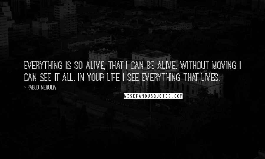 Pablo Neruda Quotes: Everything is so alive, that I can be alive. Without moving I can see it all. In your life I see everything that lives.