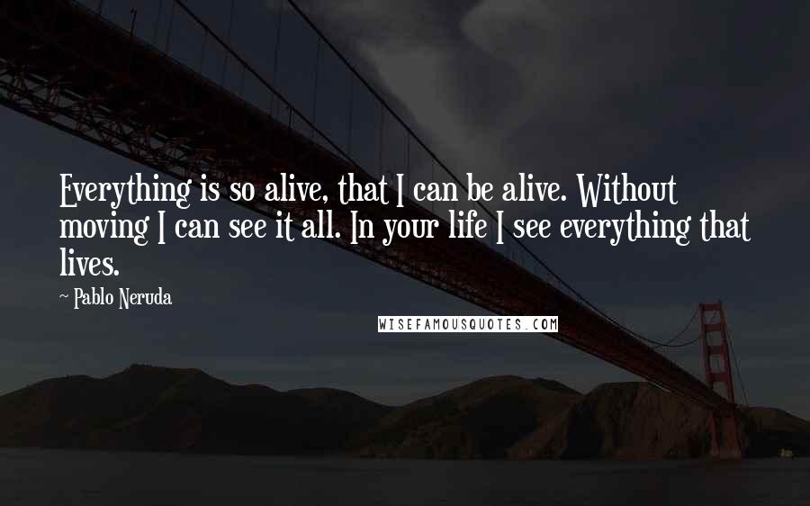 Pablo Neruda Quotes: Everything is so alive, that I can be alive. Without moving I can see it all. In your life I see everything that lives.