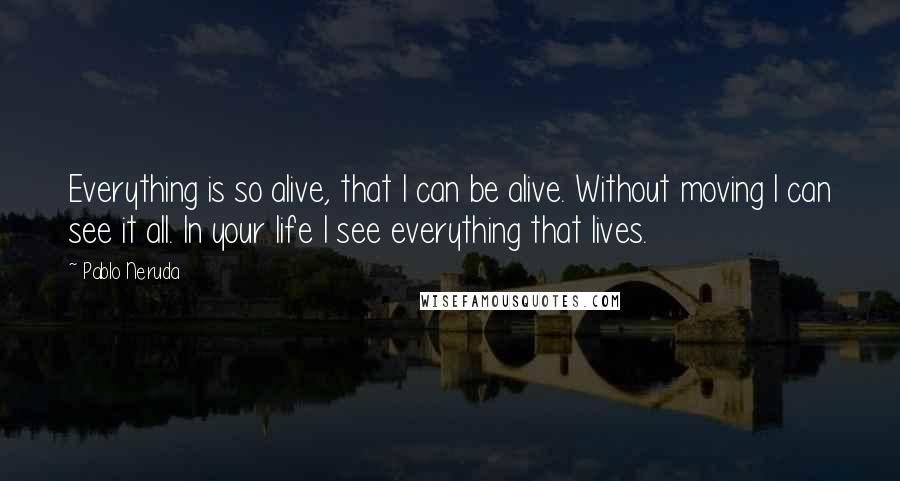 Pablo Neruda Quotes: Everything is so alive, that I can be alive. Without moving I can see it all. In your life I see everything that lives.