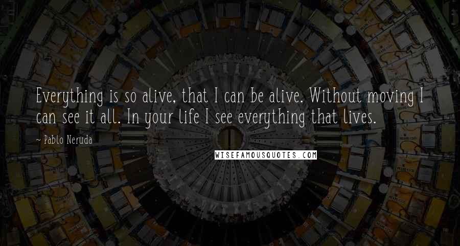 Pablo Neruda Quotes: Everything is so alive, that I can be alive. Without moving I can see it all. In your life I see everything that lives.