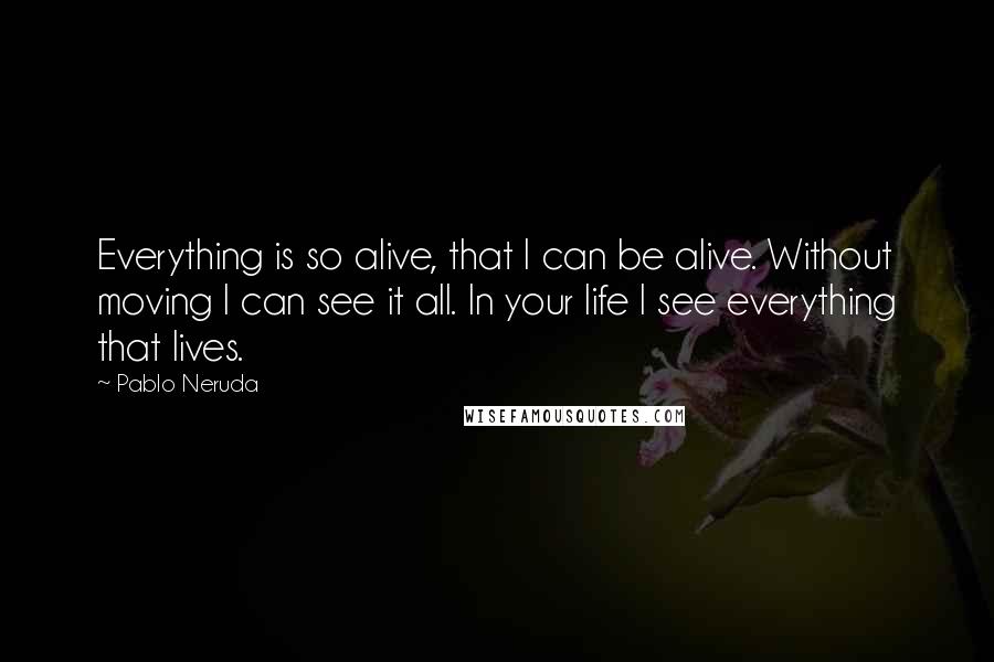 Pablo Neruda Quotes: Everything is so alive, that I can be alive. Without moving I can see it all. In your life I see everything that lives.