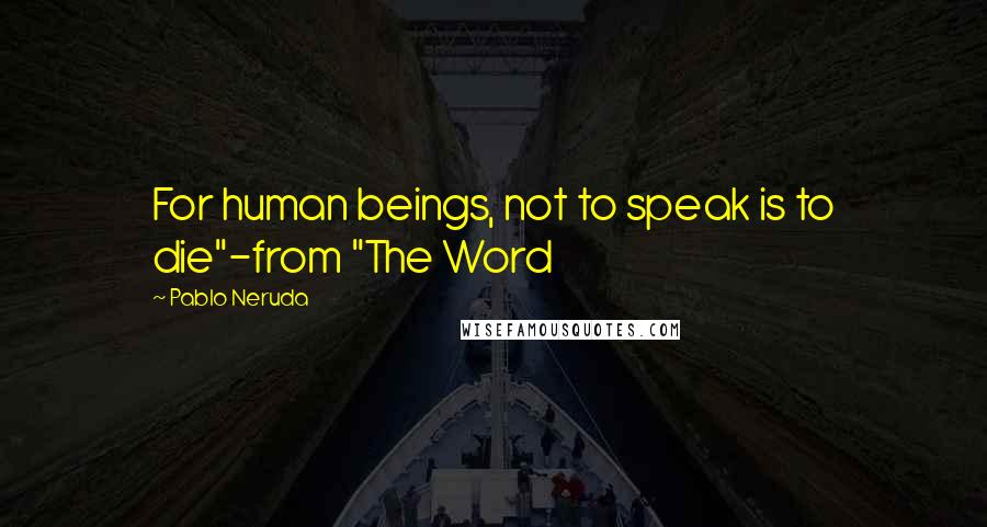 Pablo Neruda Quotes: For human beings, not to speak is to die"-from "The Word